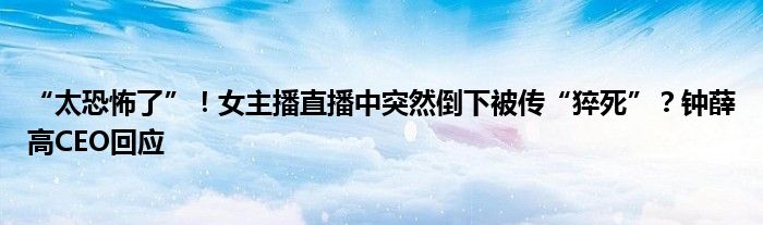 “太恐怖了”！女主播直播中突然倒下被传“猝死”？钟薛高CEO回应