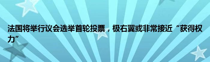 法国将举行议会选举首轮投票，极右翼或非常接近“获得权力”