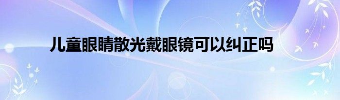 儿童眼睛散光戴眼镜可以纠正吗