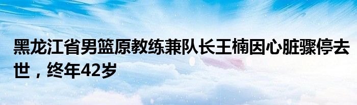 黑龙江省男篮原教练兼队长王楠因心脏骤停去世，终年42岁