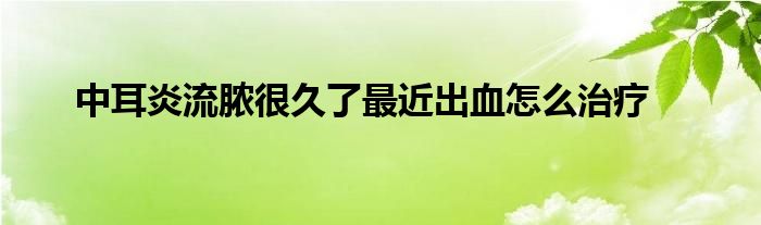 中耳炎流脓很久了最近出血怎么治疗