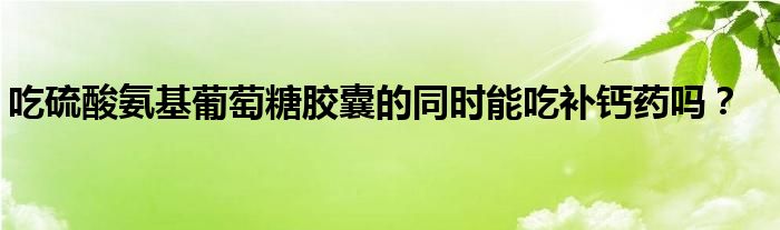 吃硫酸氨基葡萄糖胶囊的同时能吃补钙药吗？