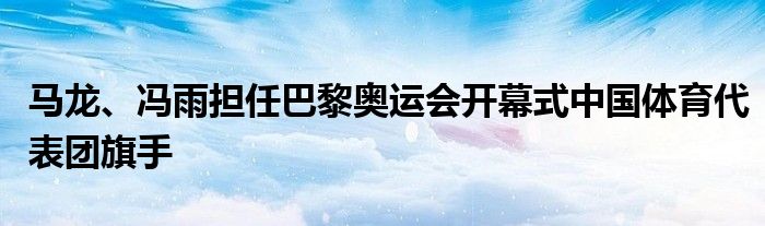 马龙、冯雨担任巴黎奥运会开幕式中国体育代表团旗手