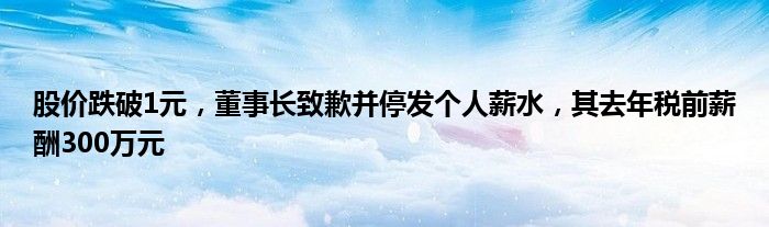 股价跌破1元，董事长致歉并停发个人薪水，其去年税前薪酬300万元