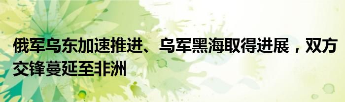 俄军乌东加速推进、乌军黑海取得进展，双方交锋蔓延至非洲