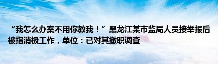 “我怎么办案不用你教我！”黑龙江某市监局人员接举报后被指消极工作，单位：已对其撤职调查